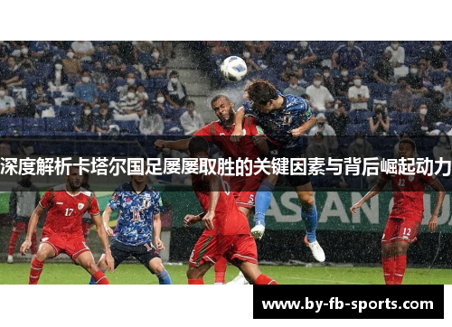 深度解析卡塔尔国足屡屡取胜的关键因素与背后崛起动力