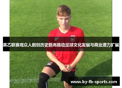 英乙联赛观众人数创历史新高推动足球文化发展与商业潜力扩展