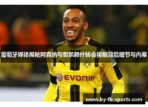 葡萄牙媒体揭秘阿森纳与哲凯赖什转会接触背后细节与内幕 葡萄牙媒体揭秘阿森纳与哲凯赖什转会接触背后细节与内幕