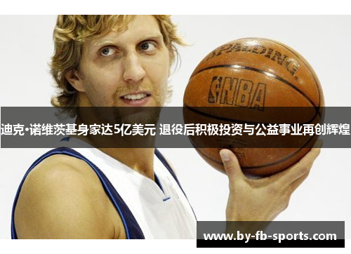 迪克·诺维茨基身家达5亿美元 退役后积极投资与公益事业再创辉煌