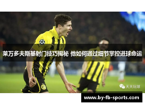 莱万多夫斯基射门技巧揭秘 他如何通过细节掌控进球命运