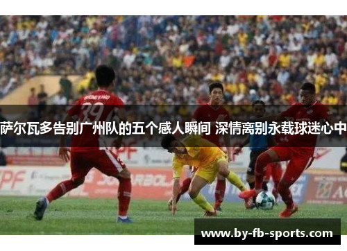 萨尔瓦多告别广州队的五个感人瞬间 深情离别永载球迷心中