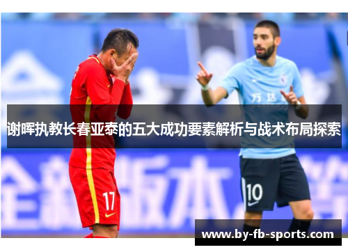 谢晖执教长春亚泰的五大成功要素解析与战术布局探索