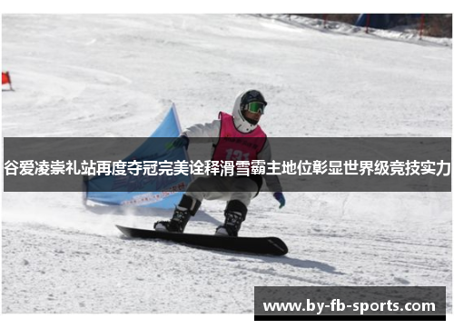 谷爱凌崇礼站再度夺冠完美诠释滑雪霸主地位彰显世界级竞技实力