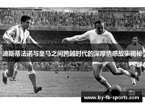 迪斯蒂法诺与皇马之间跨越时代的深厚情感故事揭秘